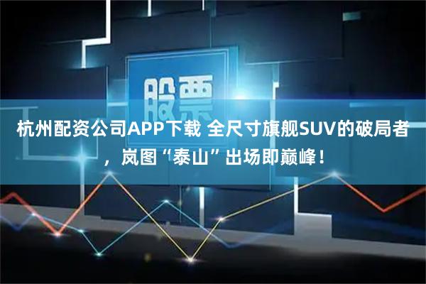 杭州配资公司APP下载 全尺寸旗舰SUV的破局者，岚图“泰山”出场即巅峰！