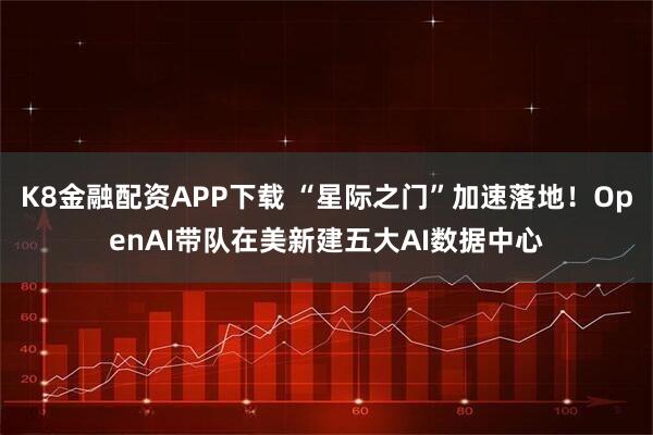 K8金融配资APP下载 “星际之门”加速落地！OpenAI带队在美新建五大AI数据中心