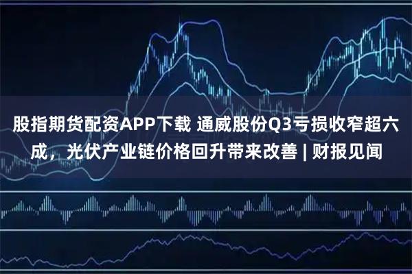股指期货配资APP下载 通威股份Q3亏损收窄超六成，光伏产业链价格回升带来改善 | 财报见闻