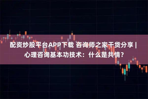 配资炒股平台APP下载 咨询师之家干货分享 | 心理咨询基本功技术：什么是共情？