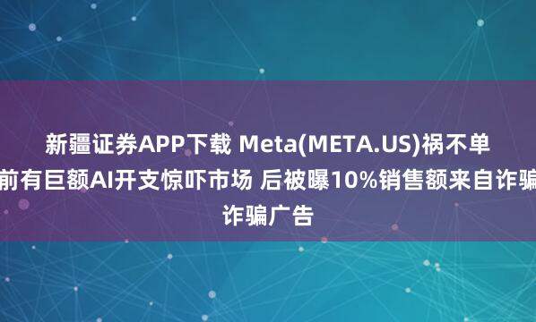 新疆证券APP下载 Meta(META.US)祸不单行！前有巨额AI开支惊吓市场 后被曝10%销售额来自诈骗广告