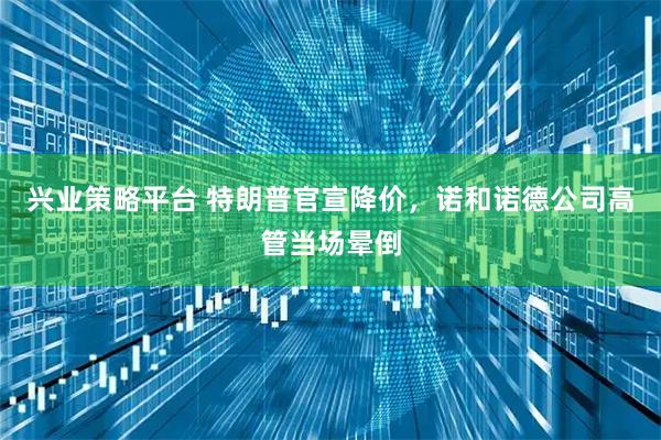 兴业策略平台 特朗普官宣降价，诺和诺德公司高管当场晕倒