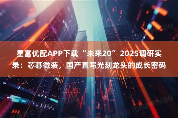 星富优配APP下载 “未来20” 2025调研实录：芯碁微装，国产直写光刻龙头的成长密码