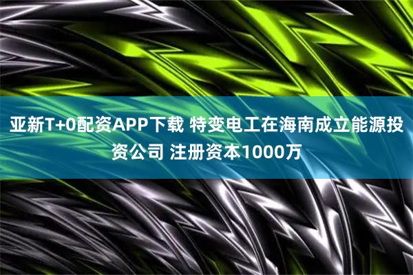 亚新T+0配资APP下载 特变电工在海南成立能源投资公司 注册资本1000万
