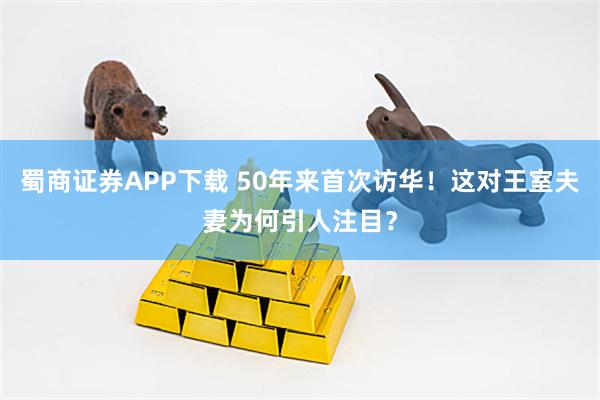蜀商证券APP下载 50年来首次访华！这对王室夫妻为何引人注目？