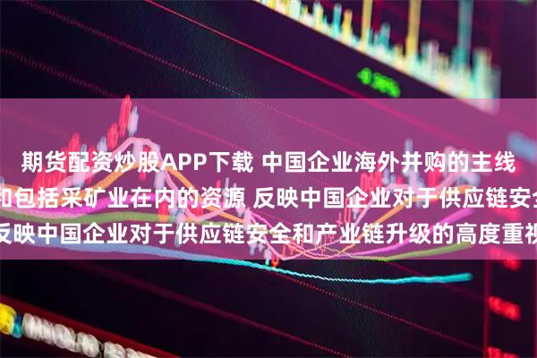 期货配资炒股APP下载 中国企业海外并购的主线为科技领域及高端制造 和包括采矿业在内的资源 反映中国企业对于供应链安全和产业链升级的高度重视