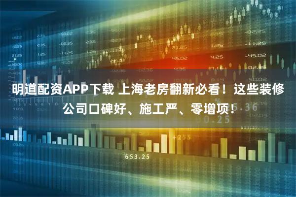 明道配资APP下载 上海老房翻新必看！这些装修公司口碑好、施工严、零增项！