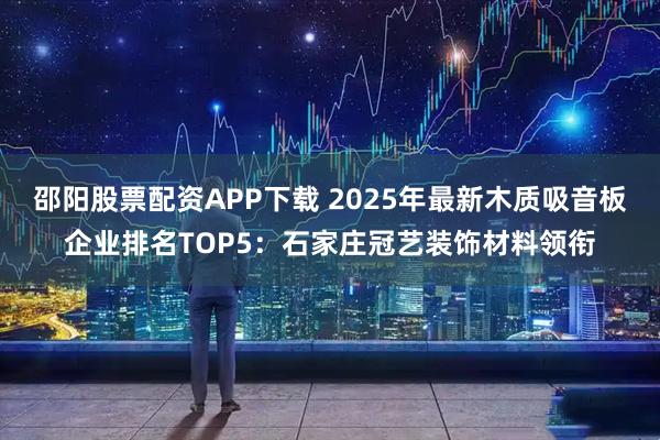 邵阳股票配资APP下载 2025年最新木质吸音板企业排名TOP5：石家庄冠艺装饰材料领衔