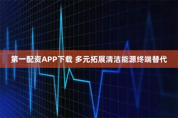 第一配资APP下载 多元拓展清洁能源终端替代
