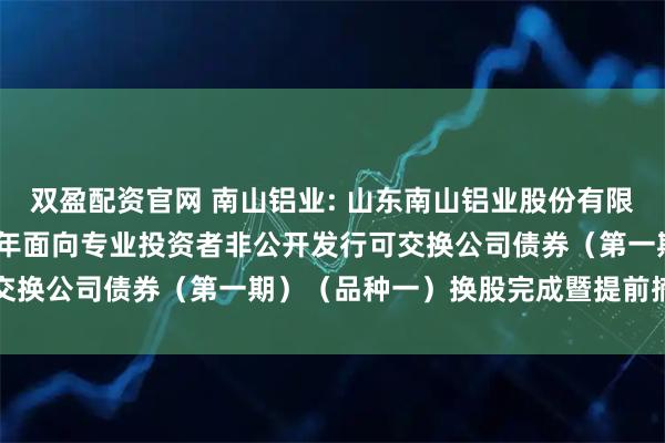 双盈配资官网 南山铝业: 山东南山铝业股份有限公司关于控股股东2023年面向专业投资者非公开发行可交换公司债券（第一期）（品种一）换股完成暨提前摘牌公告