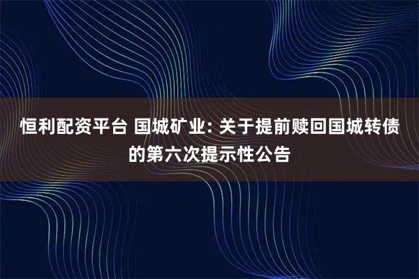 恒利配资平台 国城矿业: 关于提前赎回国城转债的第六次提示性公告