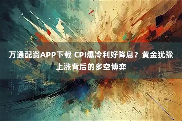 万通配资APP下载 CPI爆冷利好降息？黄金犹豫上涨背后的多空博弈