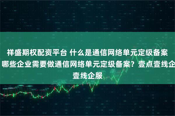祥盛期权配资平台 什么是通信网络单元定级备案？ 哪些企业需要做通信网络单元定级备案？壹点壹线企服
