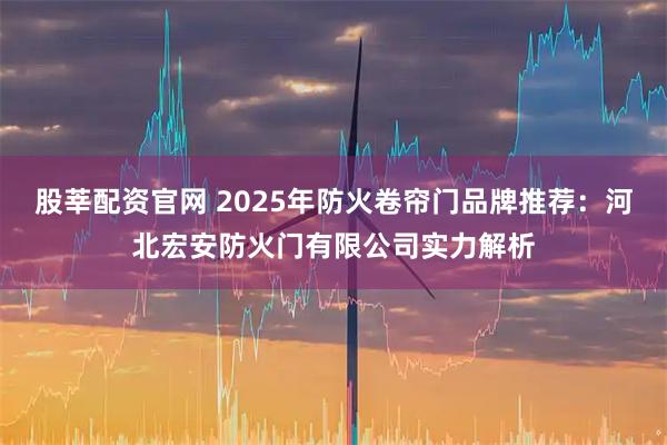 股莘配资官网 2025年防火卷帘门品牌推荐：河北宏安防火门有限公司实力解析