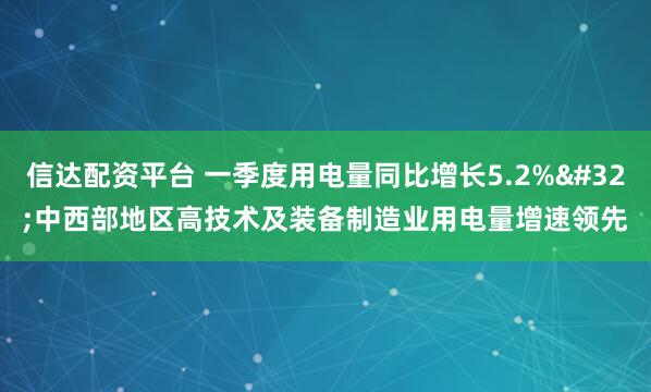 信达配资平台 一季度用电量同比增长5.2% 中西部地区高技术及装备制造业用电量增速领先