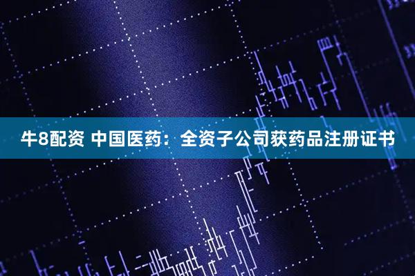 牛8配资 中国医药：全资子公司获药品注册证书