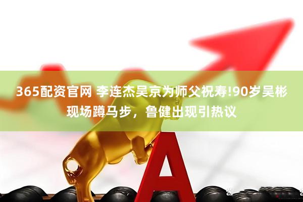 365配资官网 李连杰吴京为师父祝寿!90岁吴彬现场蹲马步，鲁健出现引热议