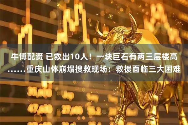 牛博配资 已救出10人！一块巨石有两三层楼高……重庆山体崩塌搜救现场：救援面临三大困难